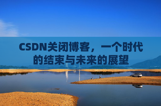 CSDN关闭博客，一个时代的结束与未来的展望